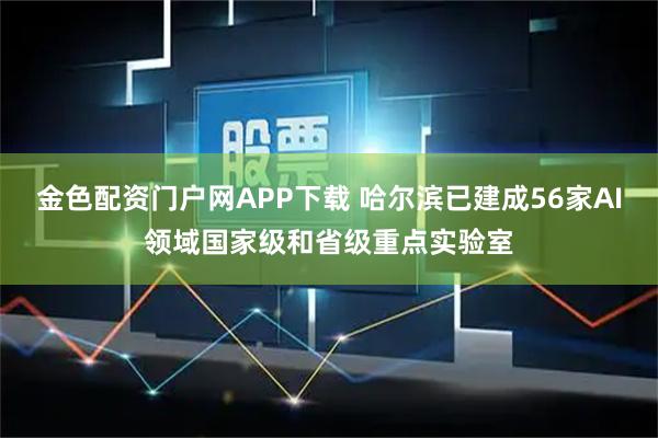 金色配資門戶網(wǎng)APP下載 哈爾濱已建成56家AI領域國家級和省級重點實驗室